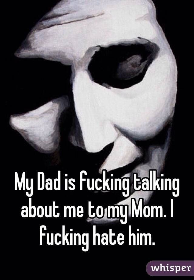 My Dad is fucking talking about me to my Mom. I fucking hate him.