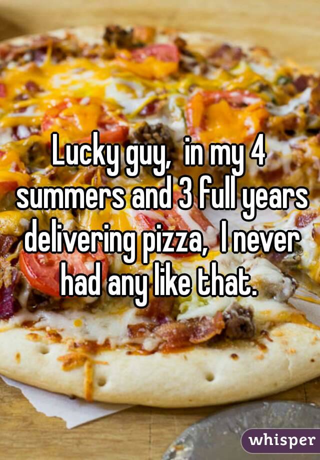Lucky guy,  in my 4 summers and 3 full years delivering pizza,  I never had any like that. 