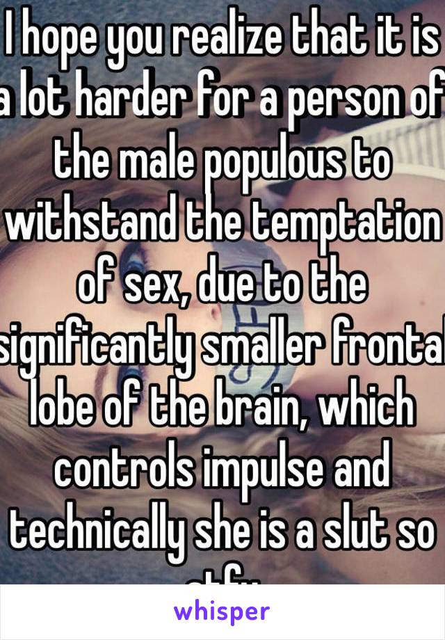 I hope you realize that it is a lot harder for a person of the male populous to withstand the temptation of sex, due to the significantly smaller frontal lobe of the brain, which controls impulse and technically she is a slut so stfu