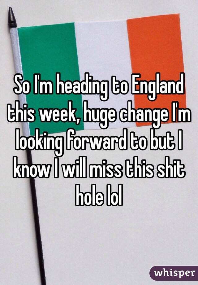 So I'm heading to England this week, huge change I'm looking forward to but I know I will miss this shit hole lol