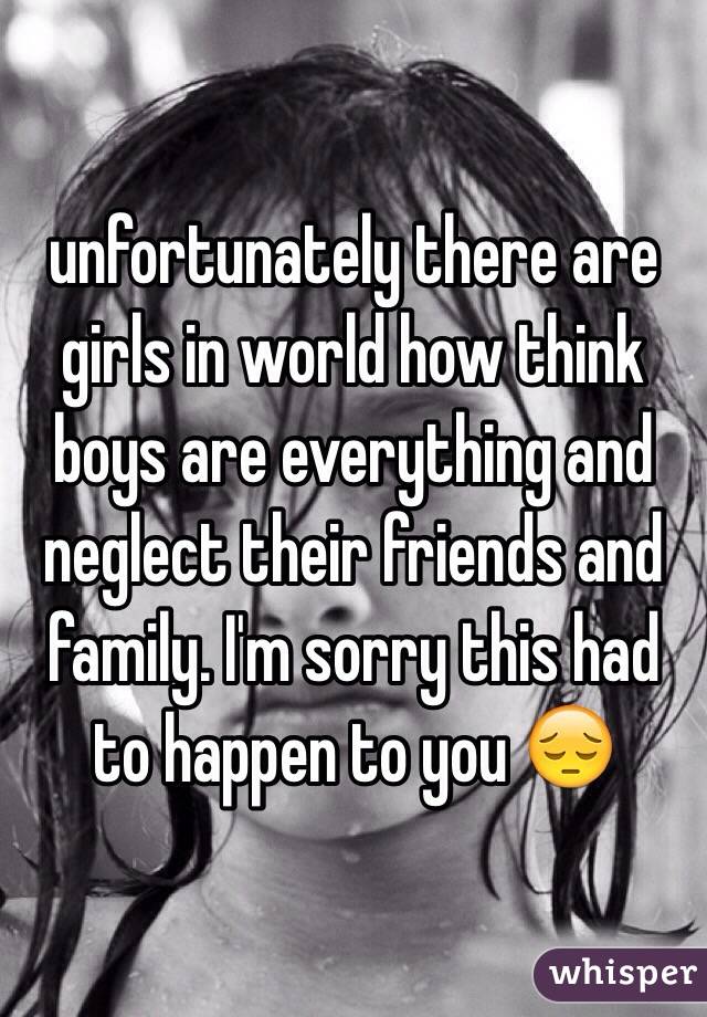unfortunately there are girls in world how think boys are everything and neglect their friends and family. I'm sorry this had to happen to you 😔
