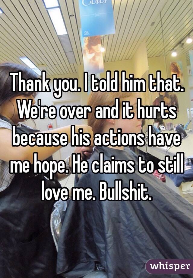 Thank you. I told him that. We're over and it hurts because his actions have me hope. He claims to still love me. Bullshit. 