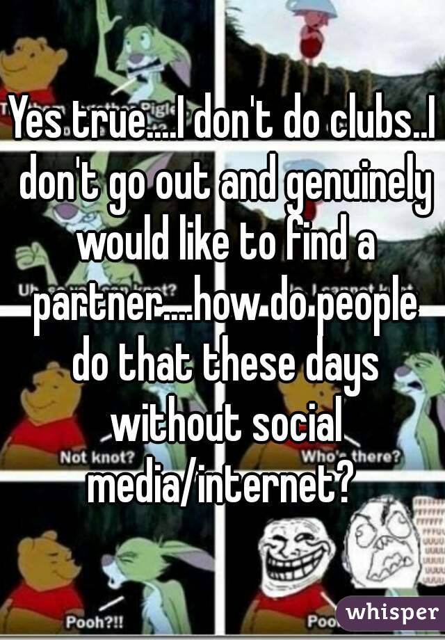 Yes true....I don't do clubs..I don't go out and genuinely would like to find a partner....how do people do that these days without social media/internet? 