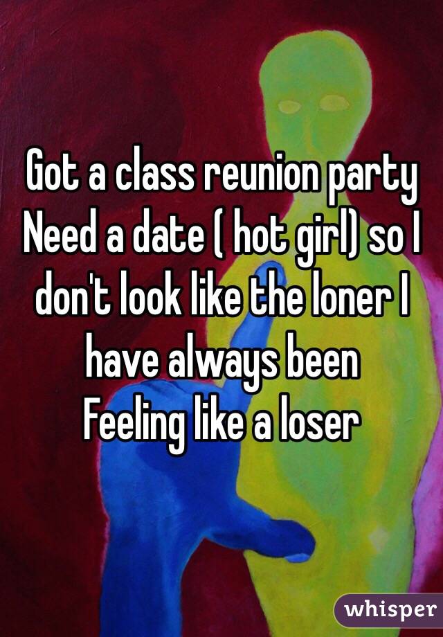Got a class reunion party
Need a date ( hot girl) so I don't look like the loner I have always been 
Feeling like a loser