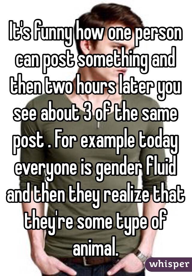 It's funny how one person can post something and then two hours later you see about 3 of the same post . For example today everyone is gender fluid and then they realize that they're some type of animal. 