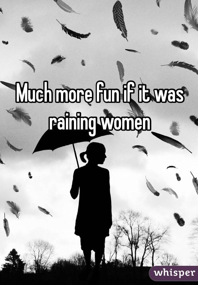 Much more fun if it was 
raining women 
