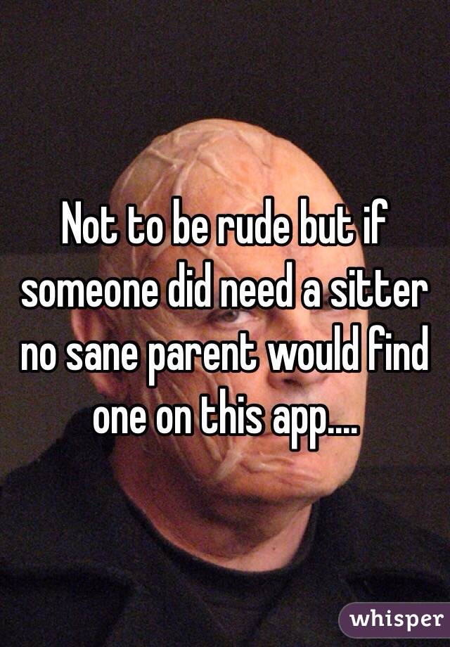 Not to be rude but if someone did need a sitter no sane parent would find one on this app.... 