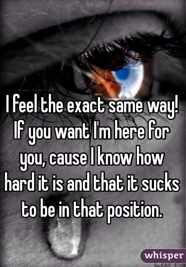 I feel the exact same way! If you want I'm here for you, cause I know how hard it is and that it sucks to be in that position.