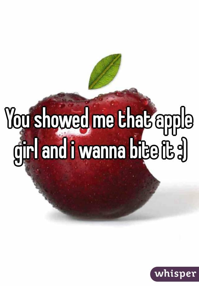 You showed me that apple girl and i wanna bite it :)