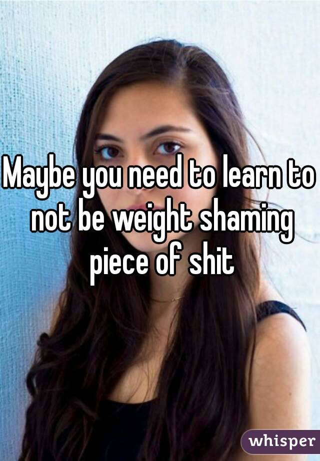 Maybe you need to learn to not be weight shaming piece of shit