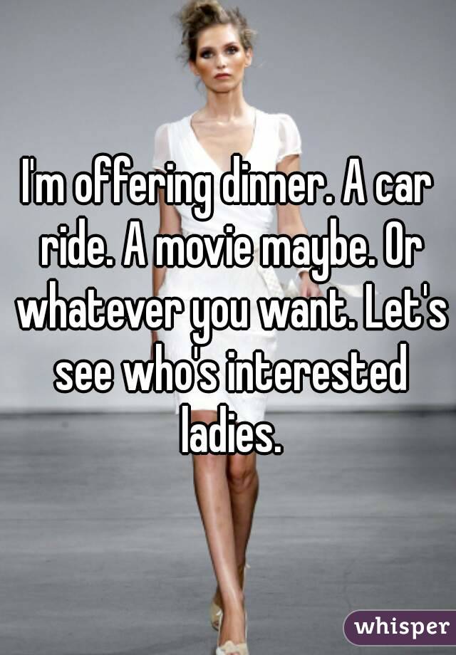 I'm offering dinner. A car ride. A movie maybe. Or whatever you want. Let's see who's interested ladies.