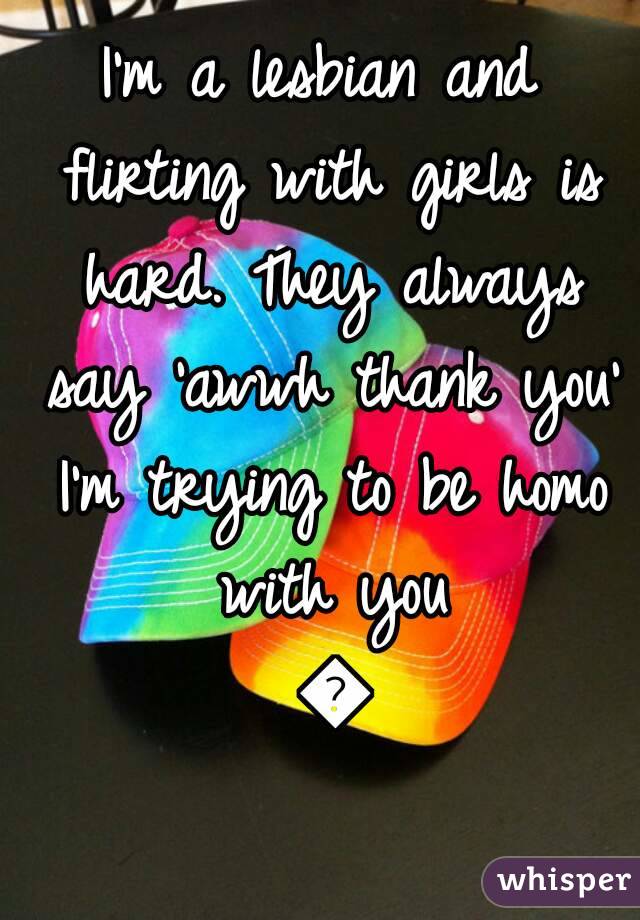 I'm a lesbian and flirting with girls is hard. They always say 'awwh thank you' I'm trying to be homo with you 😂
