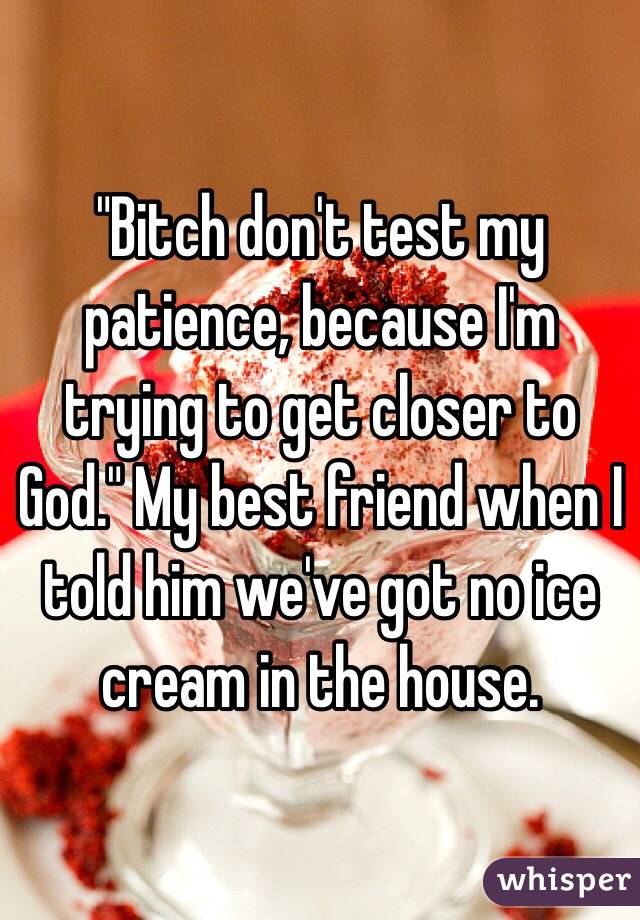 "Bitch don't test my patience, because I'm trying to get closer to God." My best friend when I told him we've got no ice cream in the house. 