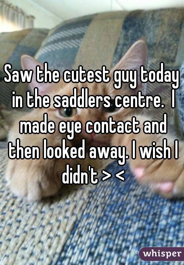 Saw the cutest guy today in the saddlers centre.  I made eye contact and then looked away. I wish I didn't > <