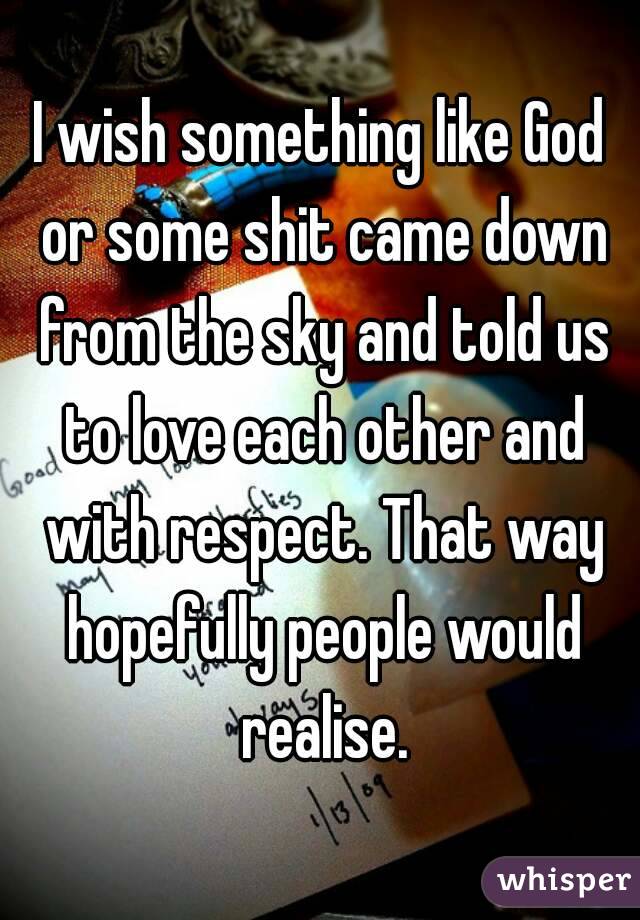 I wish something like God or some shit came down from the sky and told us to love each other and with respect. That way hopefully people would realise.
