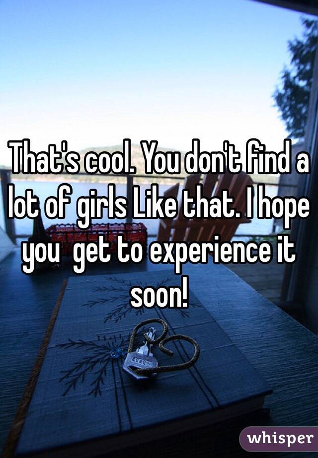 That's cool. You don't find a lot of girls Like that. I hope you  get to experience it soon!