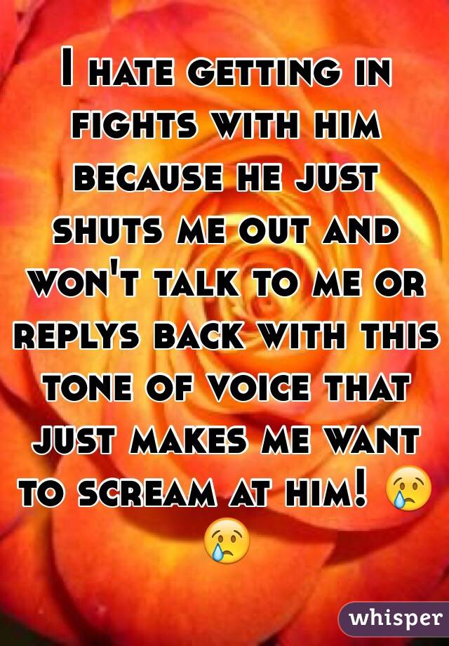 I hate getting in fights with him because he just shuts me out and won't talk to me or replys back with this tone of voice that just makes me want to scream at him! 😢😢