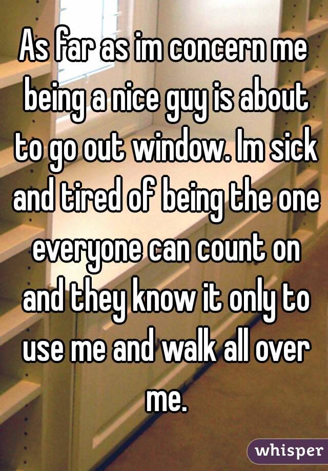 As far as im concern me being a nice guy is about to go out window. Im sick and tired of being the one everyone can count on and they know it only to use me and walk all over me.