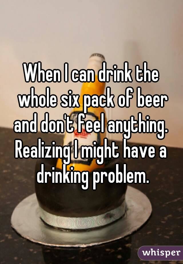 When I can drink the whole six pack of beer and don't feel anything. 
Realizing I might have a drinking problem.