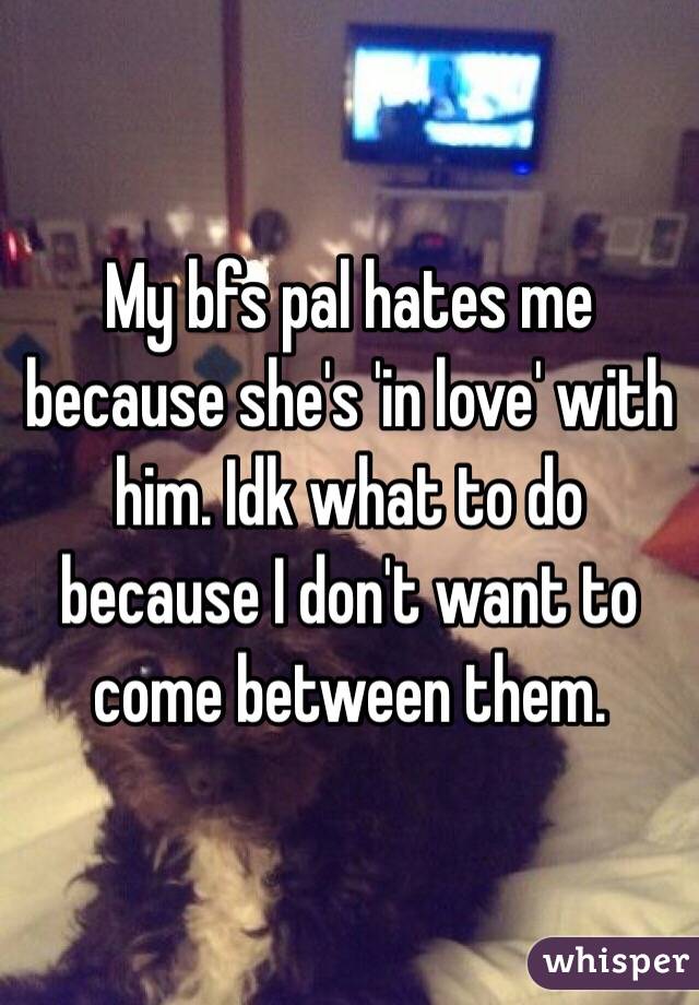 My bfs pal hates me because she's 'in love' with him. Idk what to do because I don't want to come between them.