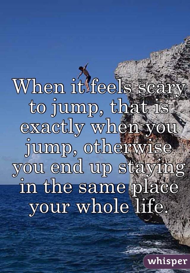 When it feels scary to jump, that is exactly when you jump, otherwise you end up staying in the same place your whole life.