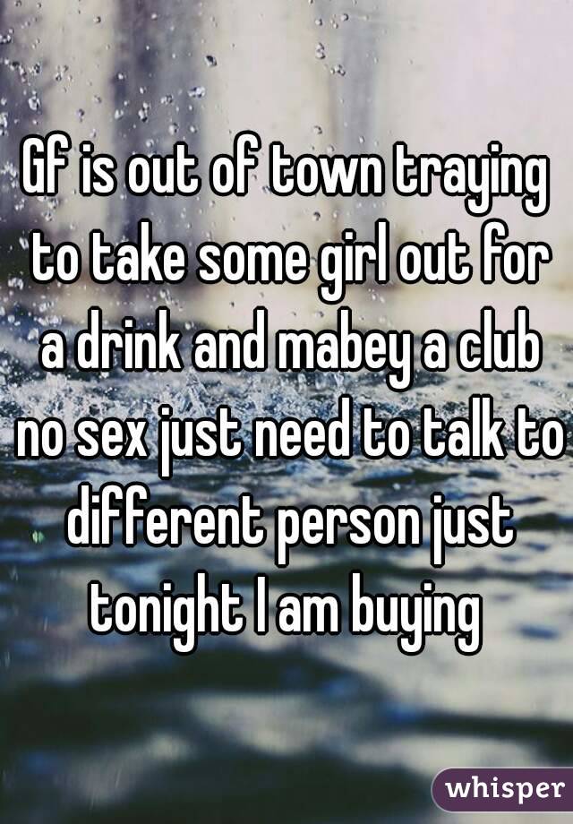 Gf is out of town traying to take some girl out for a drink and mabey a club no sex just need to talk to different person just tonight I am buying 