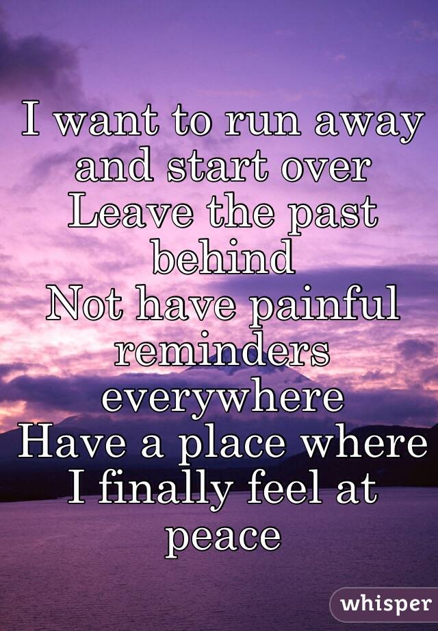 I want to run away and start over
Leave the past behind
Not have painful reminders everywhere 
Have a place where 
I finally feel at peace 