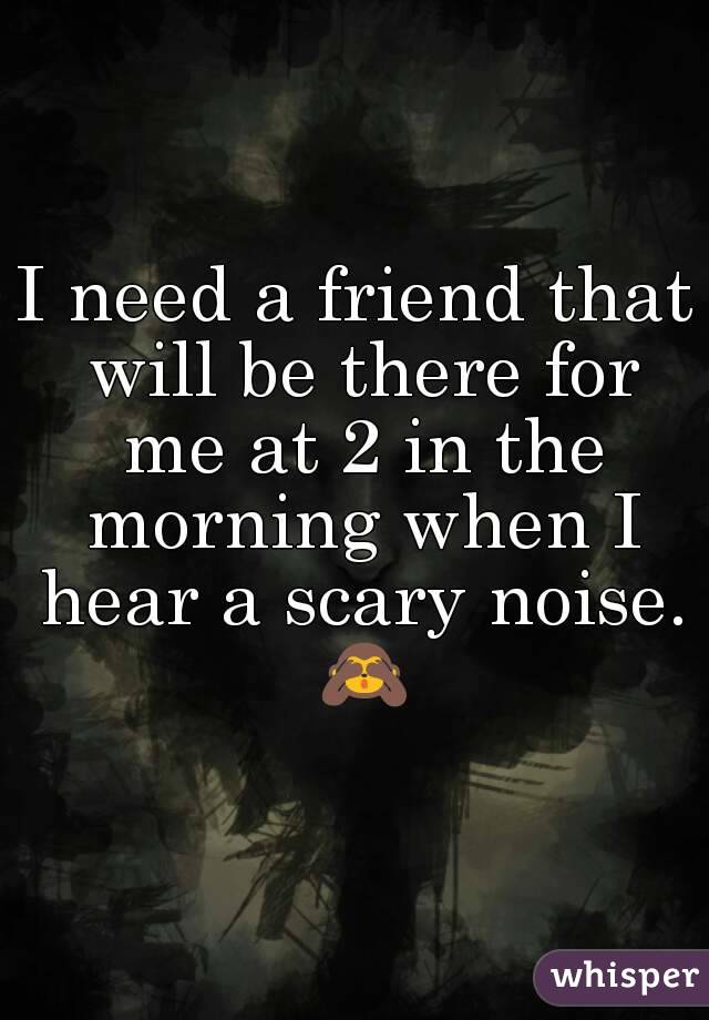 I need a friend that will be there for me at 2 in the morning when I hear a scary noise. 🙈
