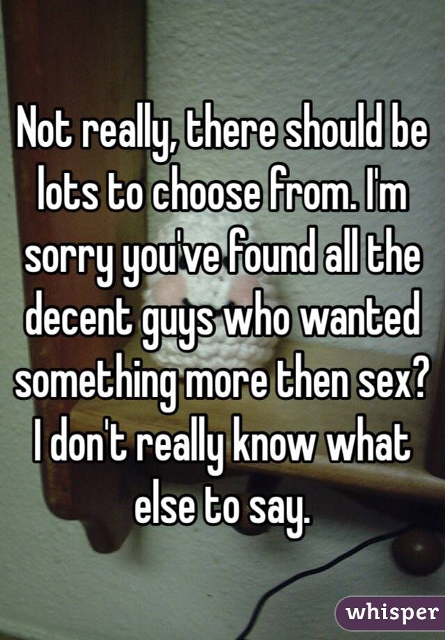 Not really, there should be lots to choose from. I'm sorry you've found all the decent guys who wanted something more then sex? I don't really know what else to say.