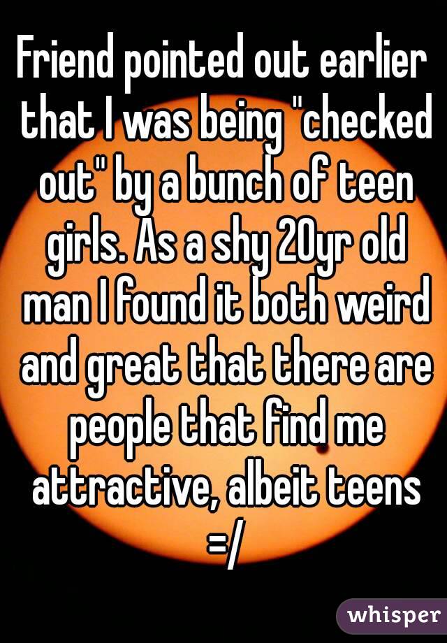Friend pointed out earlier that I was being "checked out" by a bunch of teen girls. As a shy 20yr old man I found it both weird and great that there are people that find me attractive, albeit teens =/