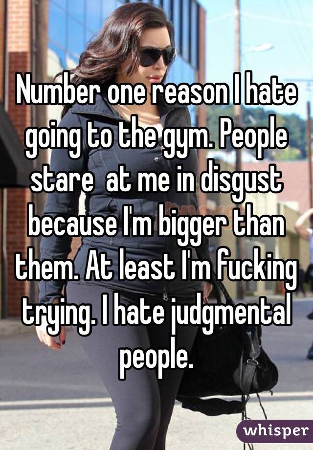 Number one reason I hate going to the gym. People stare  at me in disgust because I'm bigger than them. At least I'm fucking trying. I hate judgmental people. 