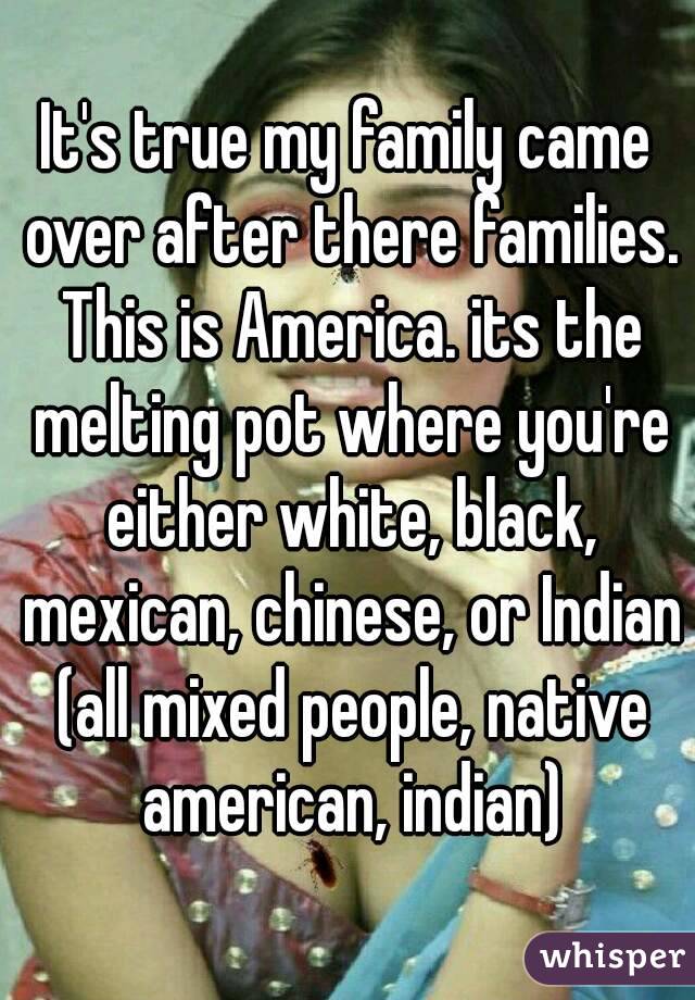 It's true my family came over after there families. This is America. its the melting pot where you're either white, black, mexican, chinese, or Indian (all mixed people, native american, indian)