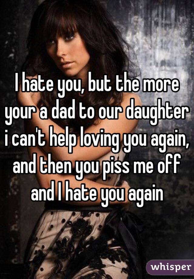 I hate you, but the more your a dad to our daughter i can't help loving you again, and then you piss me off and I hate you again