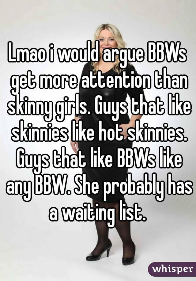 Lmao i would argue BBWs get more attention than skinny girls. Guys that like skinnies like hot skinnies. Guys that like BBWs like any BBW. She probably has a waiting list. 