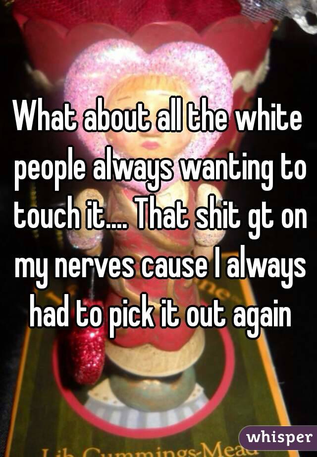 What about all the white people always wanting to touch it.... That shit gt on my nerves cause I always had to pick it out again