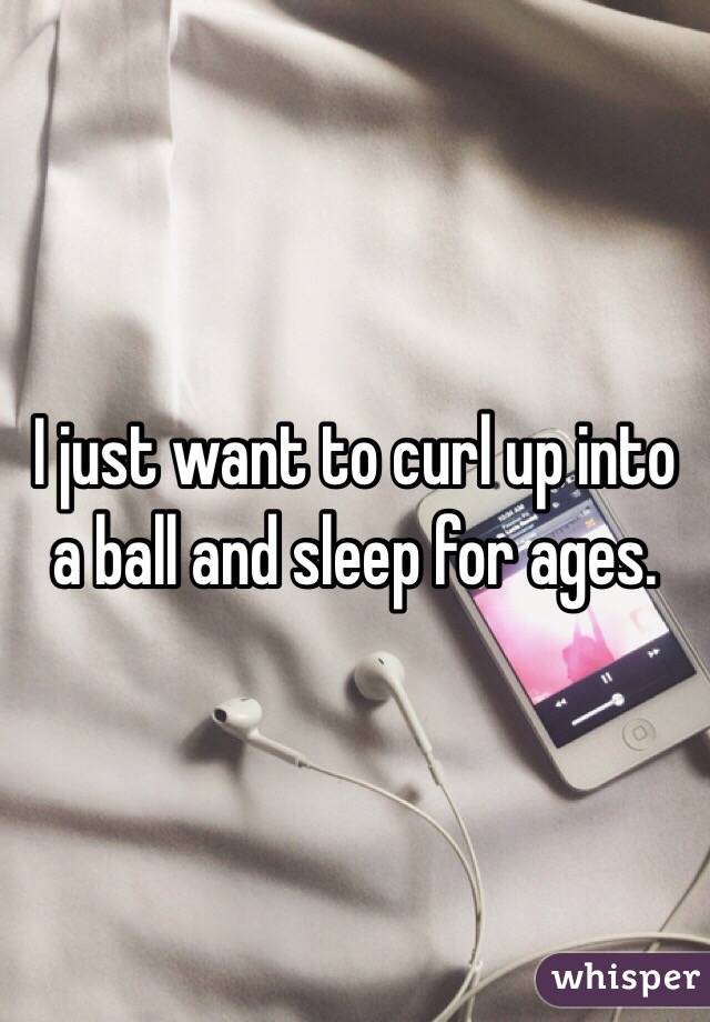 I just want to curl up into a ball and sleep for ages. 