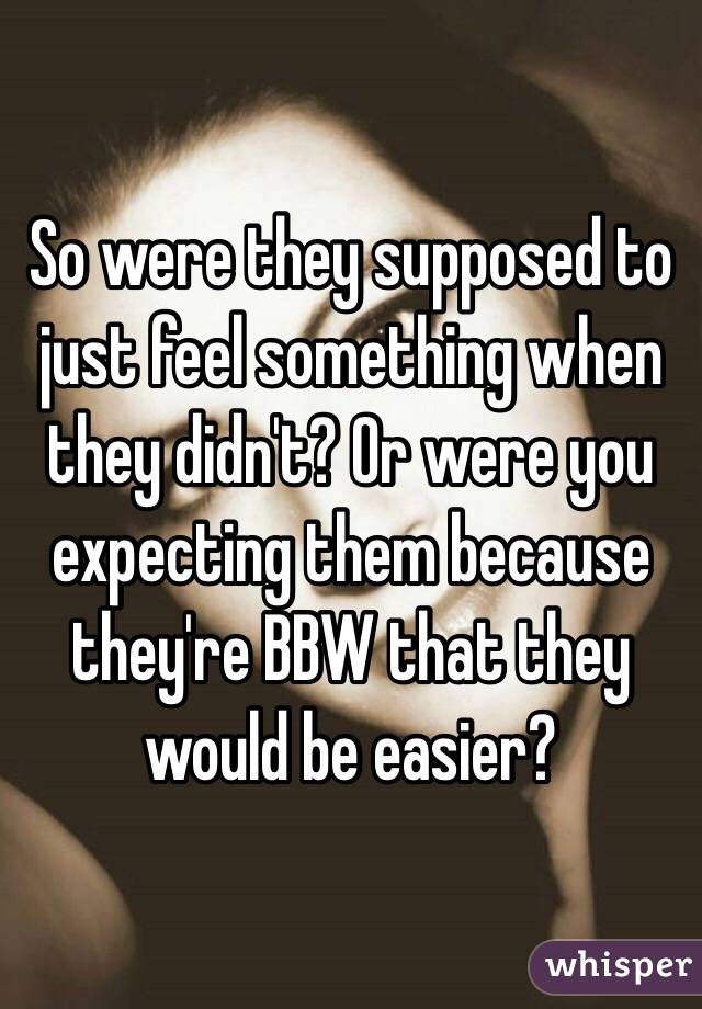 So were they supposed to just feel something when they didn't? Or were you expecting them because they're BBW that they would be easier?