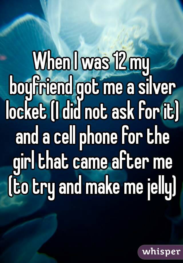 When I was 12 my boyfriend got me a silver locket (I did not ask for it) and a cell phone for the girl that came after me (to try and make me jelly)