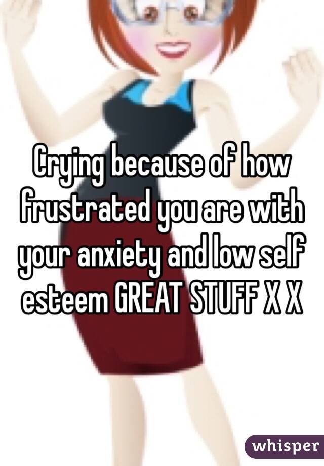 Crying because of how frustrated you are with your anxiety and low self esteem GREAT STUFF X X