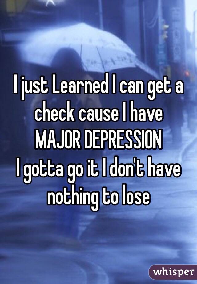 I just Learned I can get a check cause I have 
MAJOR DEPRESSION 
I gotta go it I don't have nothing to lose 