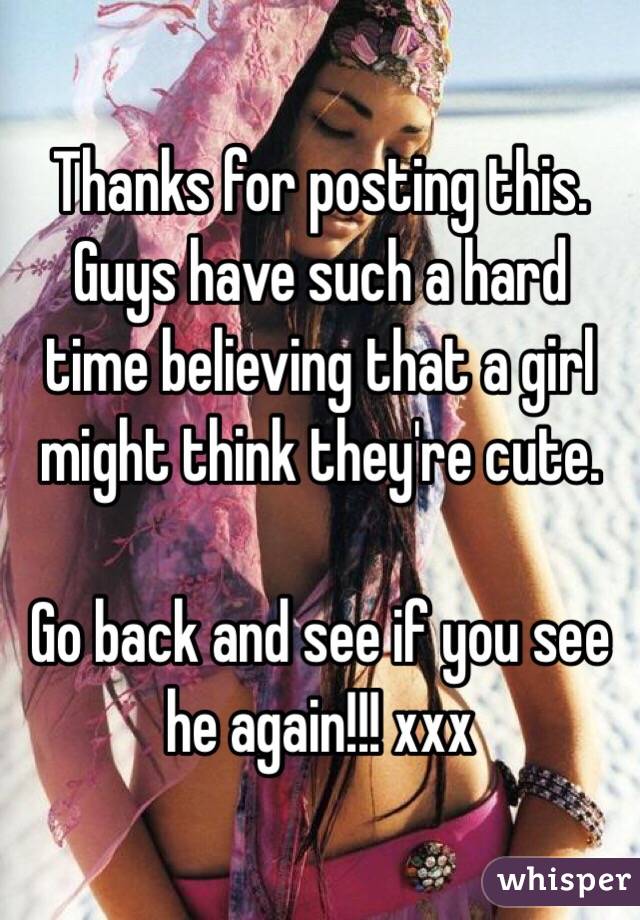 Thanks for posting this. Guys have such a hard time believing that a girl might think they're cute. 

Go back and see if you see he again!!! xxx