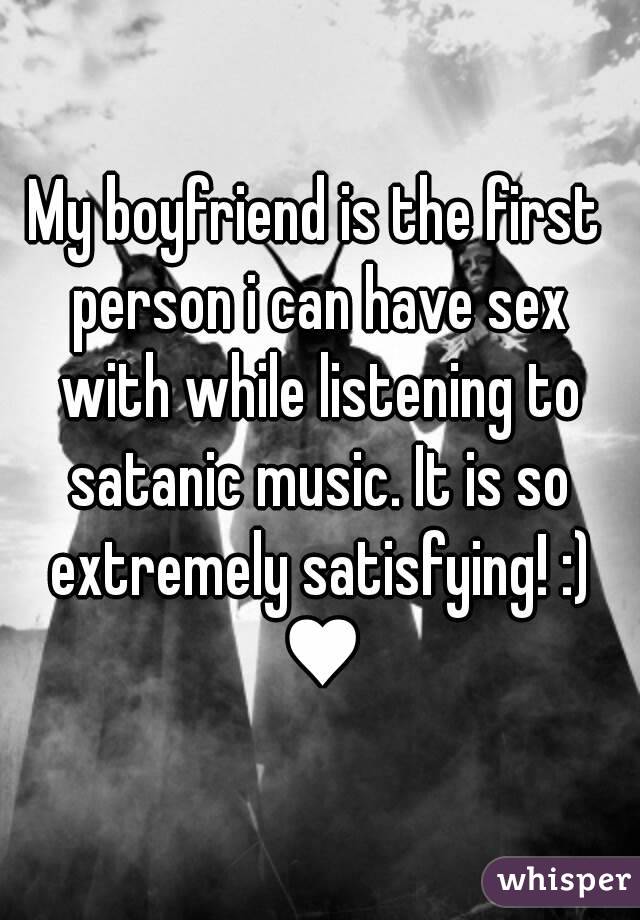 My boyfriend is the first person i can have sex with while listening to satanic music. It is so extremely satisfying! :) ♥