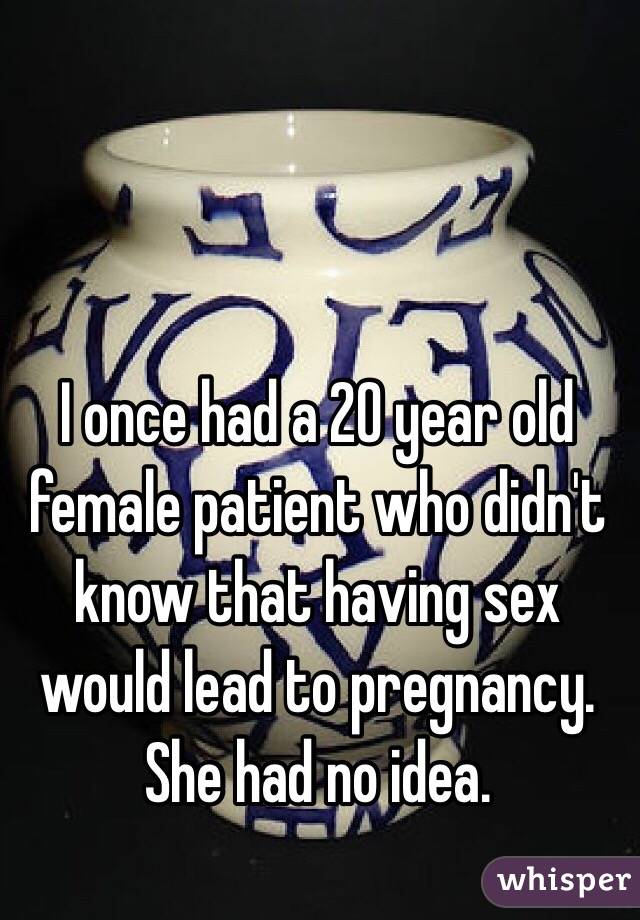 I once had a 20 year old female patient who didn't know that having sex would lead to pregnancy. She had no idea. 