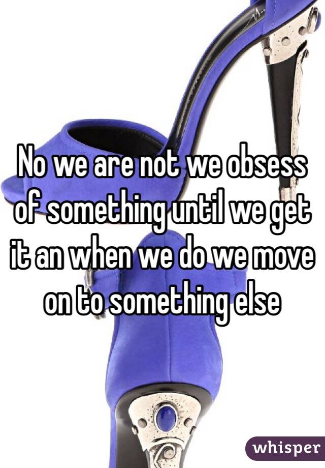 No we are not we obsess of something until we get it an when we do we move on to something else 