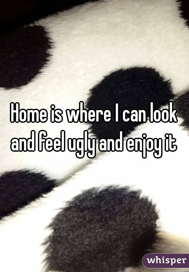 Home is where I can look and feel ugly and enjoy it 