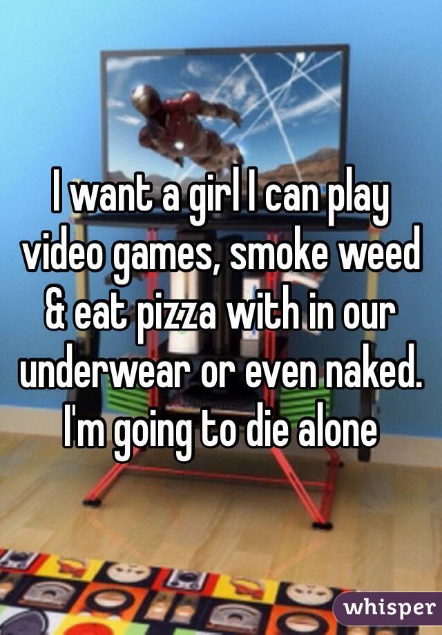 I want a girl I can play video games, smoke weed & eat pizza with in our underwear or even naked.
I'm going to die alone 