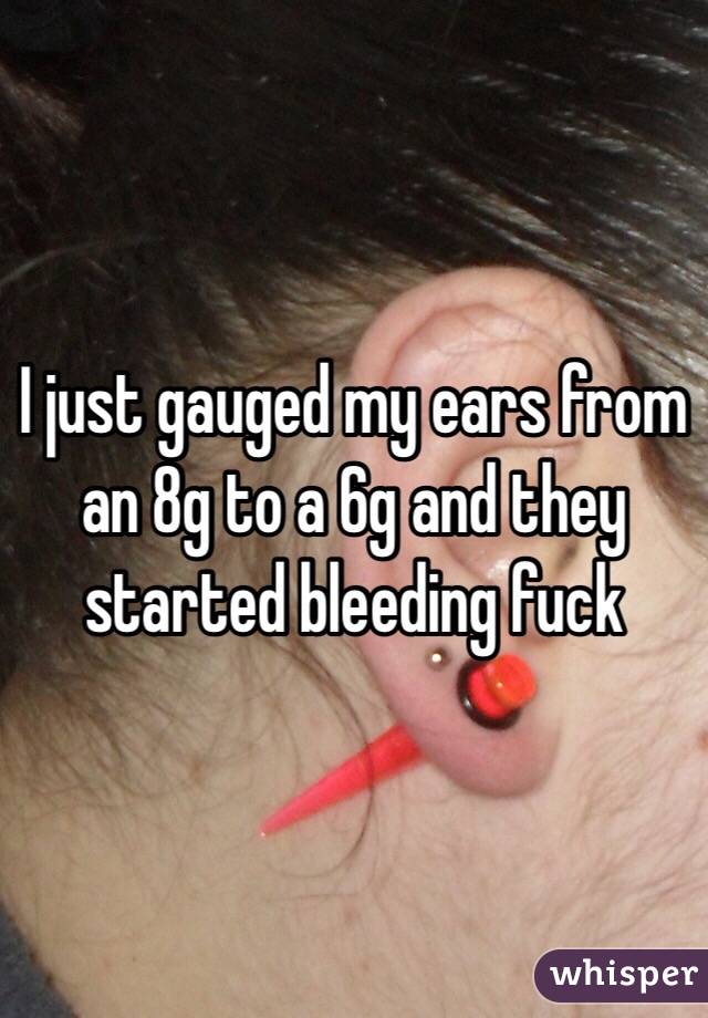 I just gauged my ears from an 8g to a 6g and they started bleeding fuck 