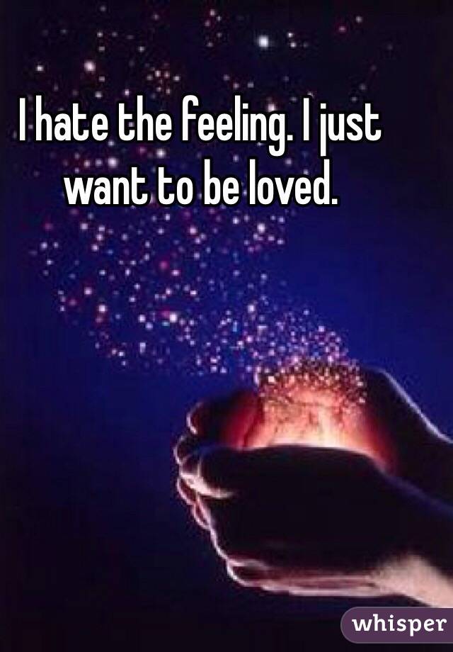 I hate the feeling. I just want to be loved. 