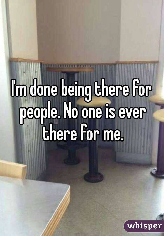 I'm done being there for people. No one is ever there for me.
