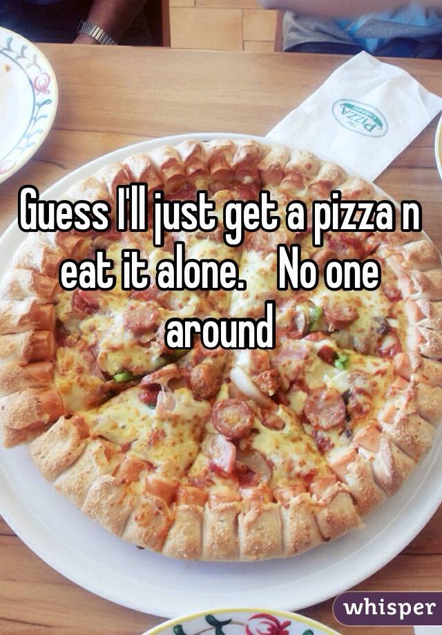 Guess I'll just get a pizza n eat it alone.    No one around